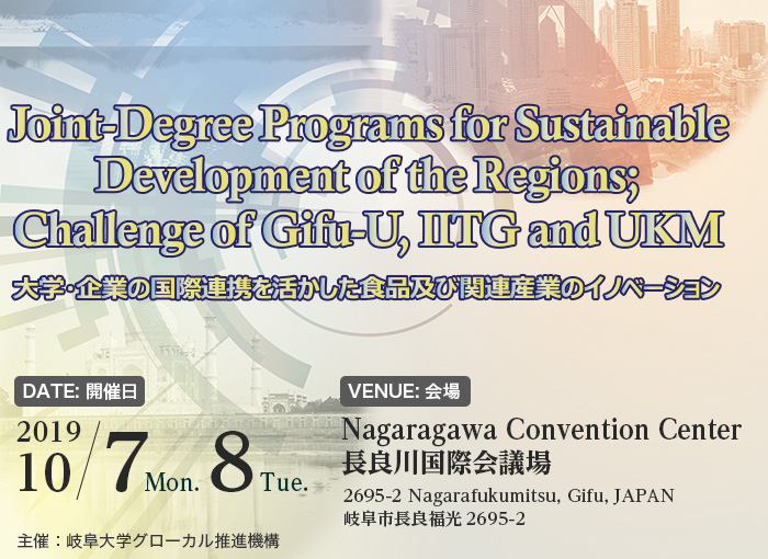 Joint-Degree Programs for Sustainable Development of the Regions; Challenge of Gifu-U, IITG and UKM （大学・企業の国際連携を活かした食品及び関連産業のイノベーション）【DATE: 開催日】2019/10/7Mon. 8Tue.  【VENUE: 会場】Nagaragawa Convention Center（長良川国際会議場）2695-2 Nagarafukumitsu, Gifu, JAPAN（岐阜市長良福光2695-2）  主催：岐阜大学グローカル推進機構